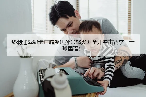 热刺迎战纽卡前瞻聚焦孙兴慜火力全开冲击赛季二十球里程碑