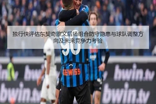 独行侠评估东契奇欧文后场组合防守隐患与球队调整方向及未来竞争力考验