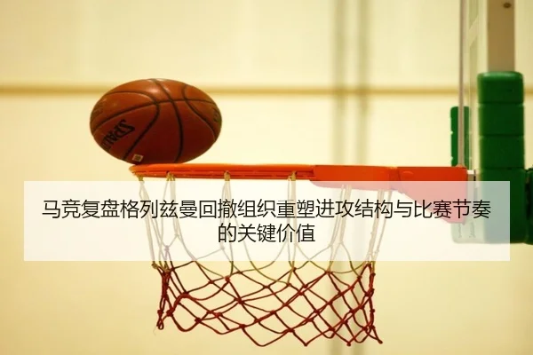 马竞复盘格列兹曼回撤组织重塑进攻结构与比赛节奏的关键价值