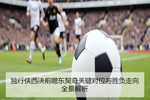 独行侠西决前瞻东契奇关键对位与胜负走向全景解析