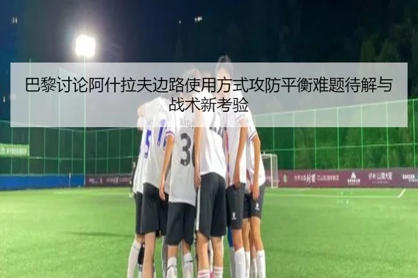 巴黎讨论阿什拉夫边路使用方式攻防平衡难题待解与战术新考验
